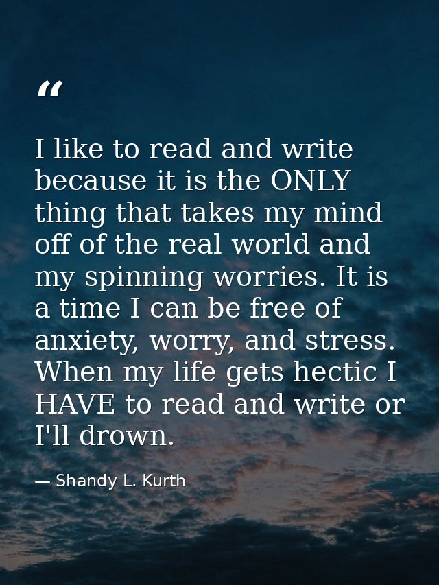 I like to read and write because it is the ONLY thing that takes my mind off of the real world and my spinning worries.  — Shandy L. Kurth