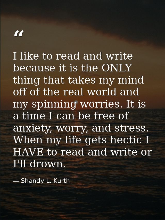 I like to read and write because it is the ONLY thing that takes my mind off of the real world and my spinning worries.  — Shandy L. Kurth