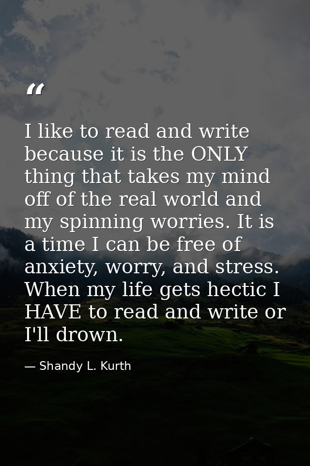 I like to read and write because it is the ONLY thing that takes my mind off of the real world and my spinning worries.  — Shandy L. Kurth