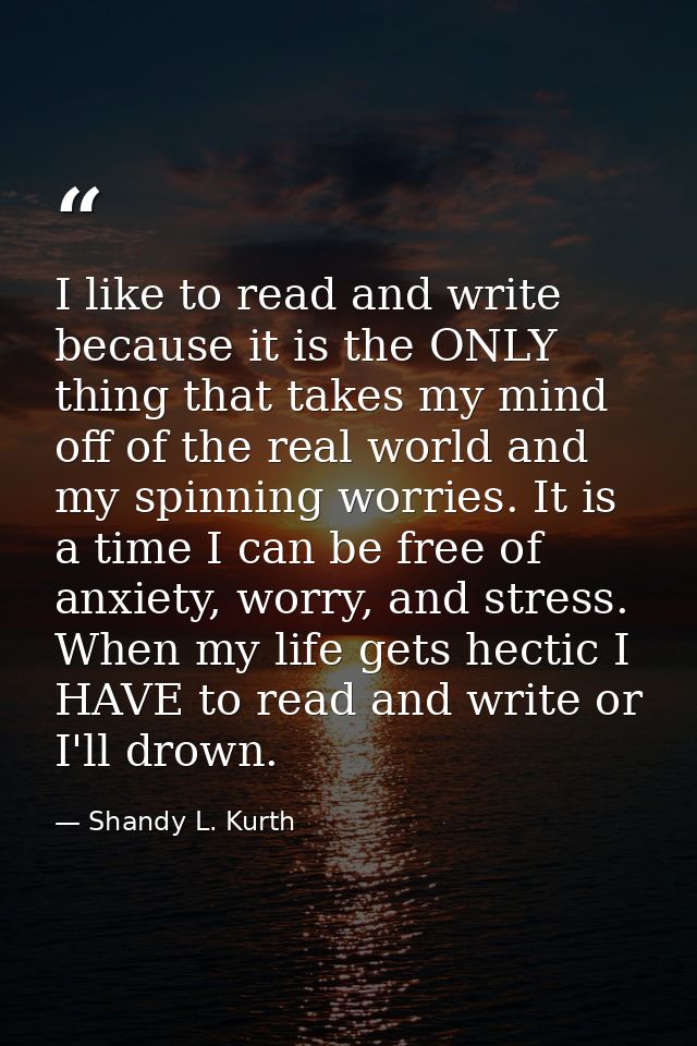 I like to read and write because it is the ONLY thing that takes my mind off of the real world and my spinning worries.  — Shandy L. Kurth