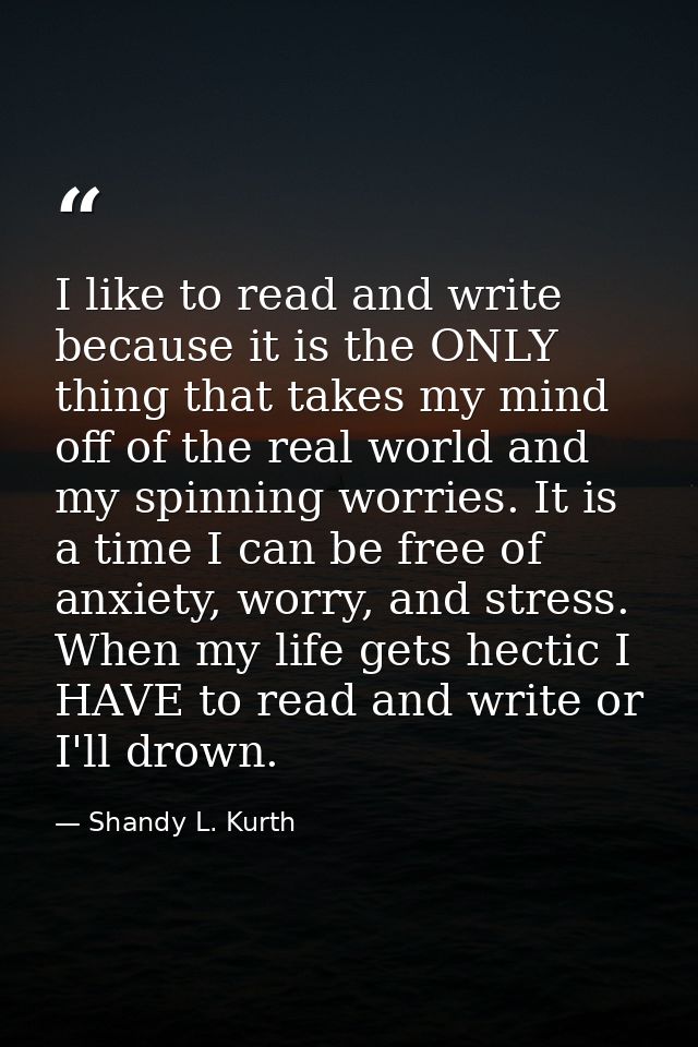 I like to read and write because it is the ONLY thing that takes my mind off of the real world and my spinning worries.  — Shandy L. Kurth