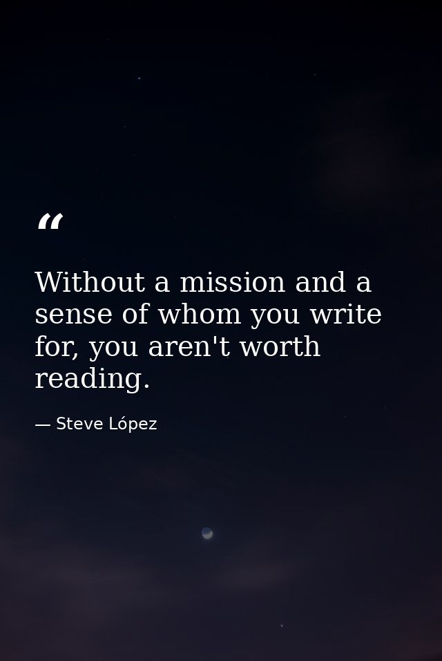 Without a mission and a sense of whom you write for, you aren't worth reading. — Steve López