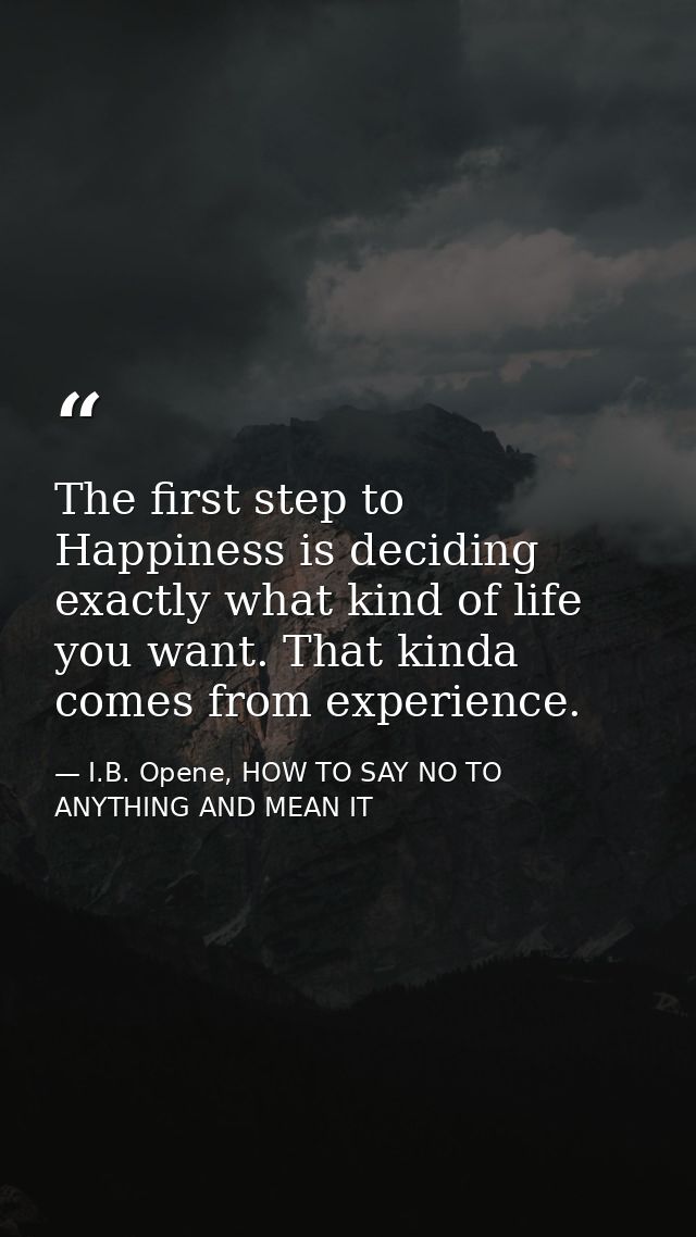 The first step to Happiness is deciding exactly what kind of life you want. That kinda comes from experience. — I.B. Opene, HOW TO SAY NO TO ANYTHING AND MEAN IT