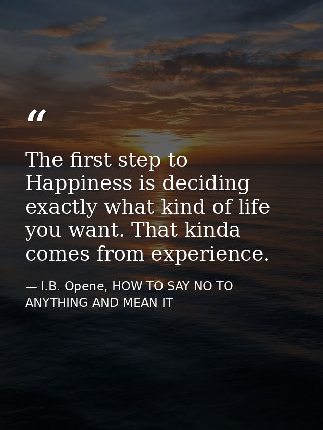 The first step to Happiness is deciding exactly what kind of life you want. That kinda comes from experience. — I.B. Opene, HOW TO SAY NO TO ANYTHING AND MEAN IT