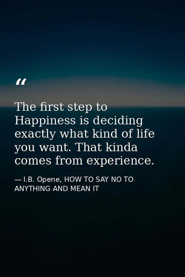 The first step to Happiness is deciding exactly what kind of life you want. That kinda comes from experience. — I.B. Opene, HOW TO SAY NO TO ANYTHING AND MEAN IT