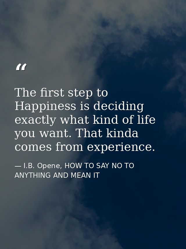 The first step to Happiness is deciding exactly what kind of life you want. That kinda comes from experience. — I.B. Opene, HOW TO SAY NO TO ANYTHING AND MEAN IT