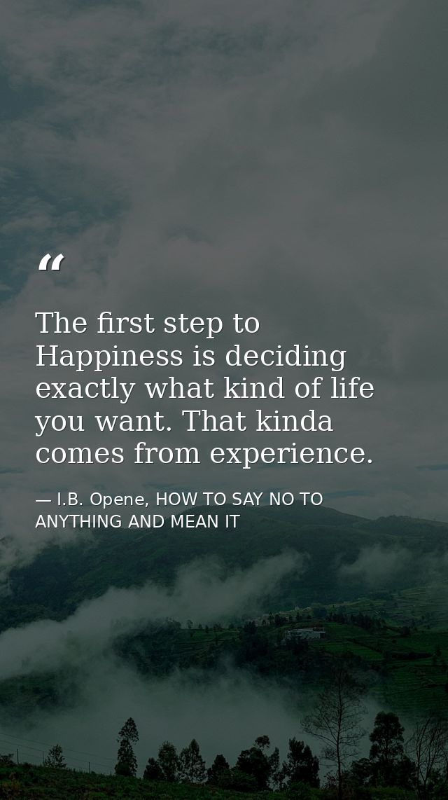 The first step to Happiness is deciding exactly what kind of life you want. That kinda comes from experience. — I.B. Opene, HOW TO SAY NO TO ANYTHING AND MEAN IT