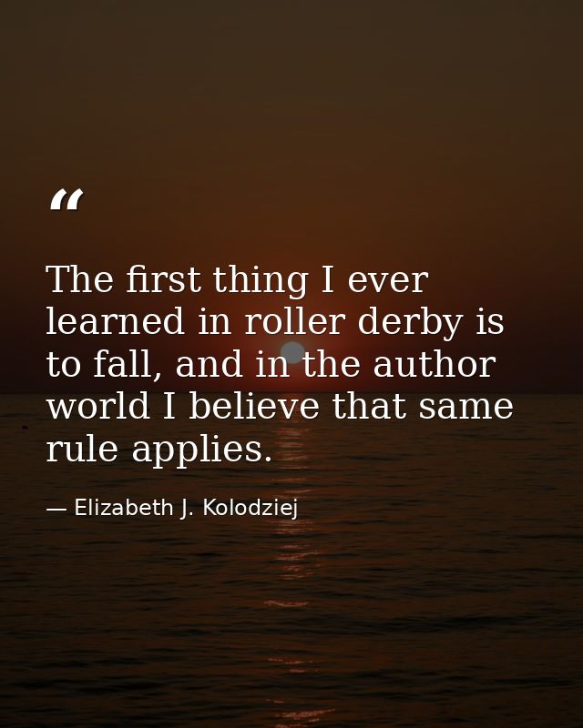 The first thing I ever learned in roller derby is to fall, and in the author world I believe that same rule applies. — Elizabeth J. Kolodziej