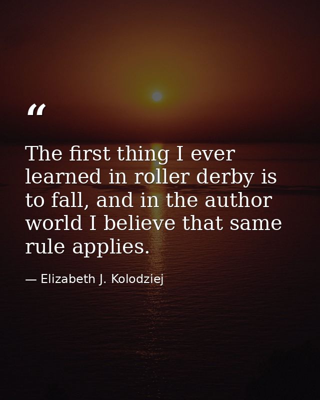 The first thing I ever learned in roller derby is to fall, and in the author world I believe that same rule applies. — Elizabeth J. Kolodziej