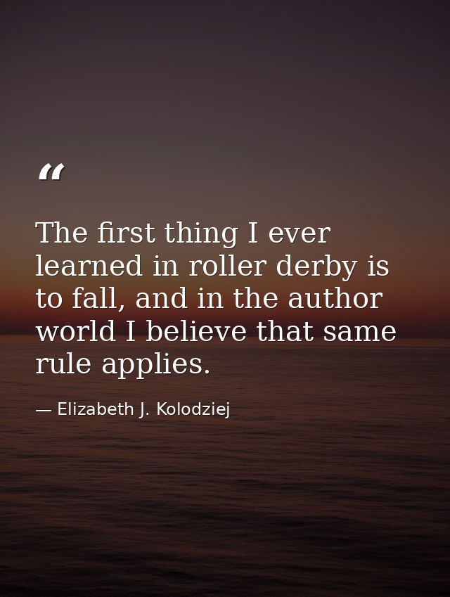 The first thing I ever learned in roller derby is to fall, and in the author world I believe that same rule applies. — Elizabeth J. Kolodziej