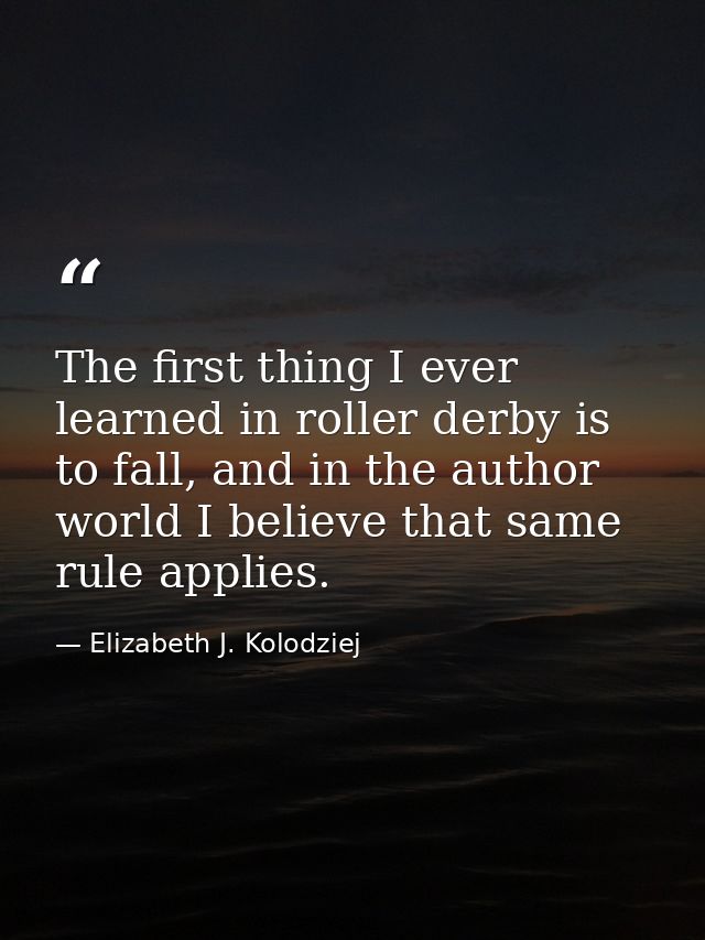 The first thing I ever learned in roller derby is to fall, and in the author world I believe that same rule applies. — Elizabeth J. Kolodziej