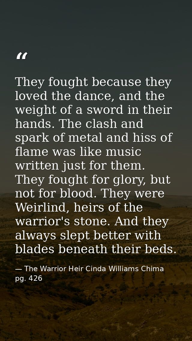 They fought because they loved the dance, and the weight of a sword in their hands. The clash and spark of metal and his — The Warrior Heir Cinda Williams Chima pg. 426