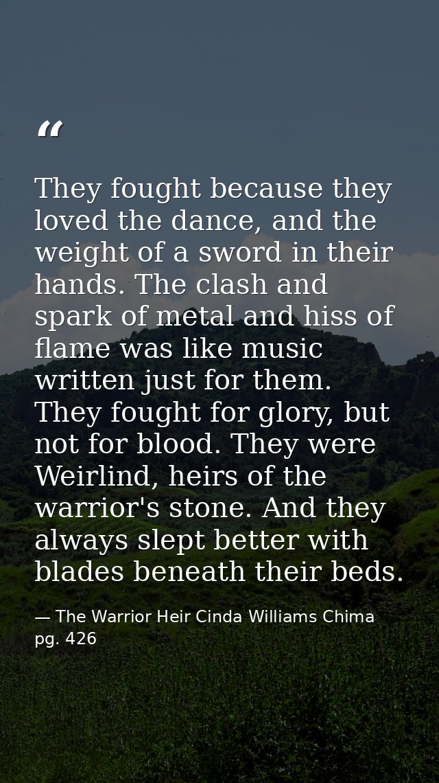They fought because they loved the dance, and the weight of a sword in their hands. The clash and spark of metal and his — The Warrior Heir Cinda Williams Chima pg. 426