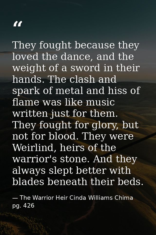 They fought because they loved the dance, and the weight of a sword in their hands. The clash and spark of metal and his — The Warrior Heir Cinda Williams Chima pg. 426