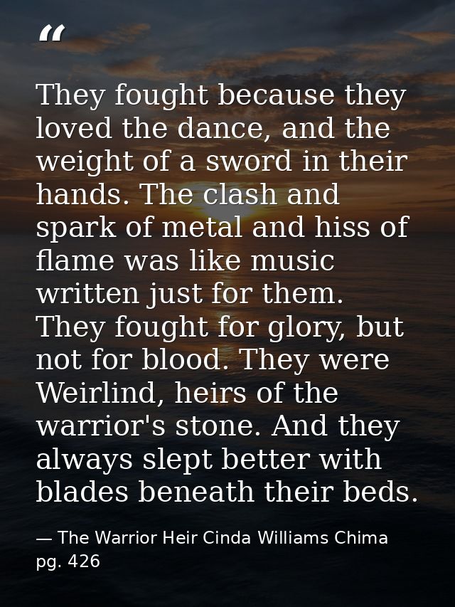 They fought because they loved the dance, and the weight of a sword in their hands. The clash and spark of metal and his — The Warrior Heir Cinda Williams Chima pg. 426