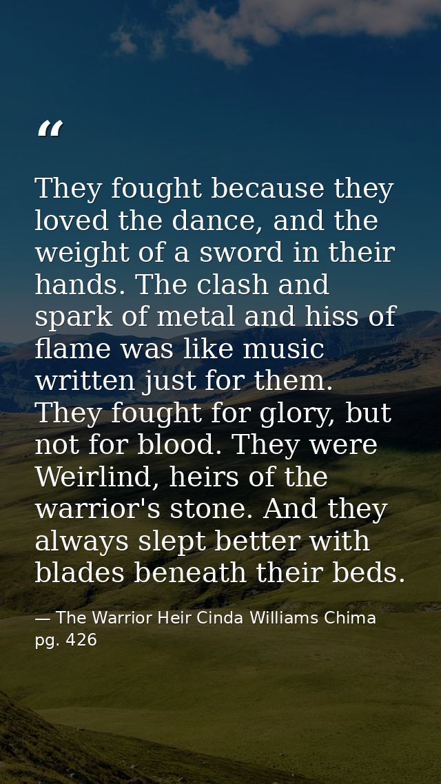 They fought because they loved the dance, and the weight of a sword in their hands. The clash and spark of metal and his — The Warrior Heir Cinda Williams Chima pg. 426