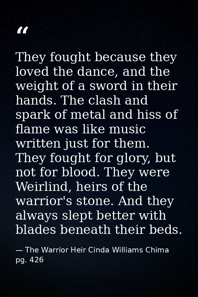 They fought because they loved the dance, and the weight of a sword in their hands. The clash and spark of metal and his — The Warrior Heir Cinda Williams Chima pg. 426
