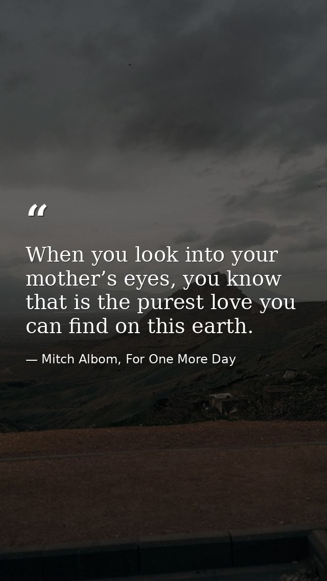 When you look into your mother’s eyes, you know that is the purest love you can find on this earth. — Mitch Albom, For One More Day