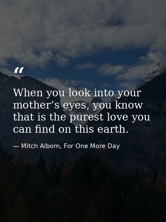 When you look into your mother’s eyes, you know that is the purest love you can find on this earth. — Mitch Albom, For One More Day