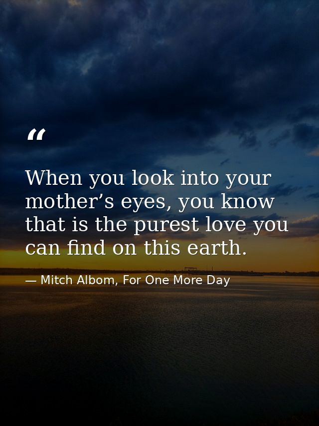 When you look into your mother’s eyes, you know that is the purest love you can find on this earth. — Mitch Albom, For One More Day