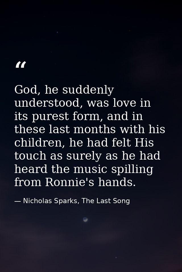 God, he suddenly understood, was love in its purest form, and in these last months with his children, he had felt His to — Nicholas Sparks, The Last Song