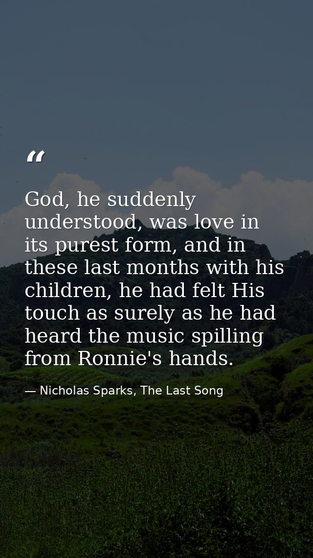 God, he suddenly understood, was love in its purest form, and in these last months with his children, he had felt His to — Nicholas Sparks, The Last Song