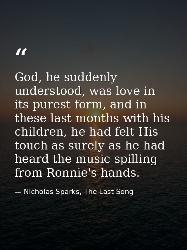 God, he suddenly understood, was love in its purest form, and in these last months with his children, he had felt His to — Nicholas Sparks, The Last Song