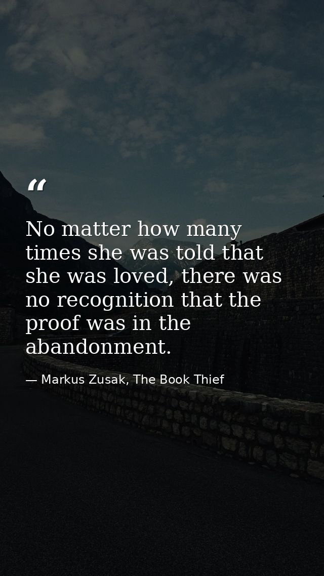 No matter how many times she was told that she was loved, there was no recognition that the proof was in the abandonment — Markus Zusak, The Book Thief