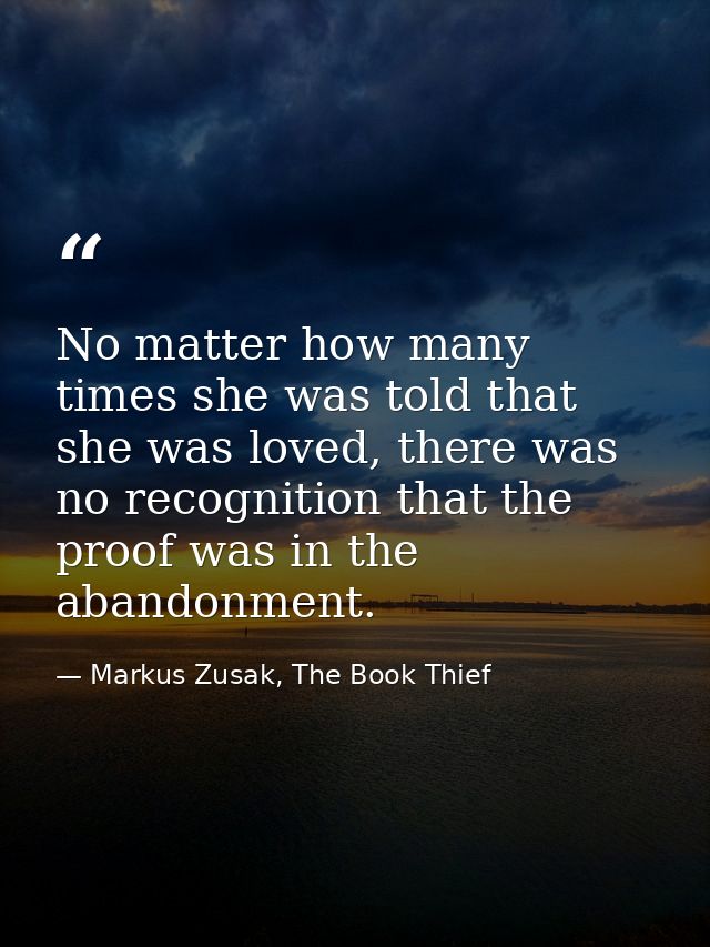No matter how many times she was told that she was loved, there was no recognition that the proof was in the abandonment — Markus Zusak, The Book Thief