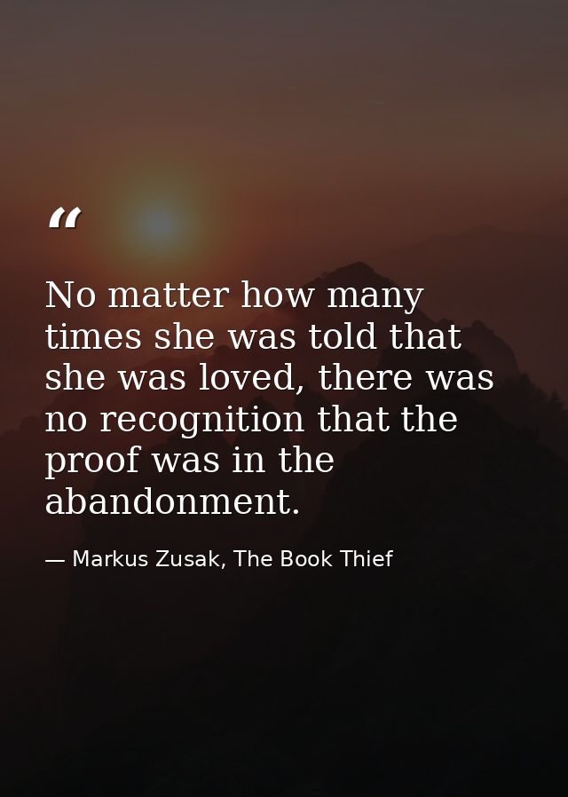 No matter how many times she was told that she was loved, there was no recognition that the proof was in the abandonment — Markus Zusak, The Book Thief