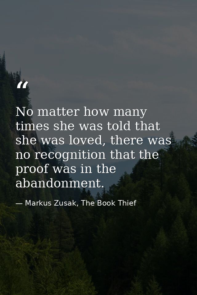 No matter how many times she was told that she was loved, there was no recognition that the proof was in the abandonment — Markus Zusak, The Book Thief