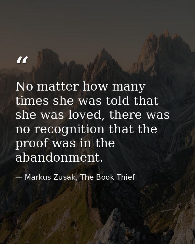 No matter how many times she was told that she was loved, there was no recognition that the proof was in the abandonment — Markus Zusak, The Book Thief