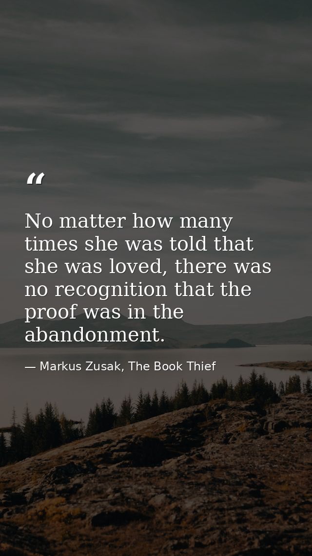 No matter how many times she was told that she was loved, there was no recognition that the proof was in the abandonment — Markus Zusak, The Book Thief