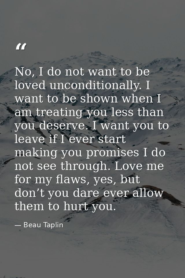 No, I do not want to be loved unconditionally. I want to be shown when I am treating you less than you deserve. I want y — Beau Taplin