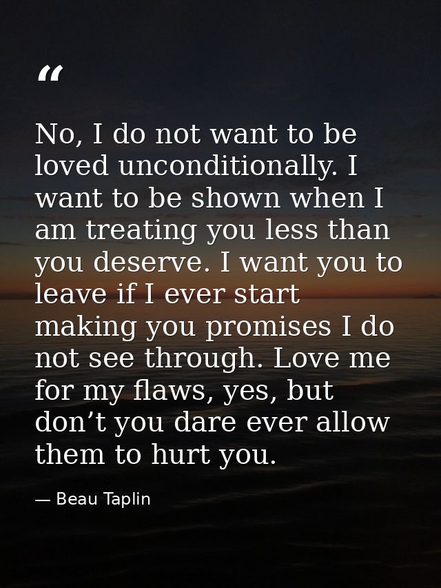 No, I do not want to be loved unconditionally. I want to be shown when I am treating you less than you deserve. I want y — Beau Taplin