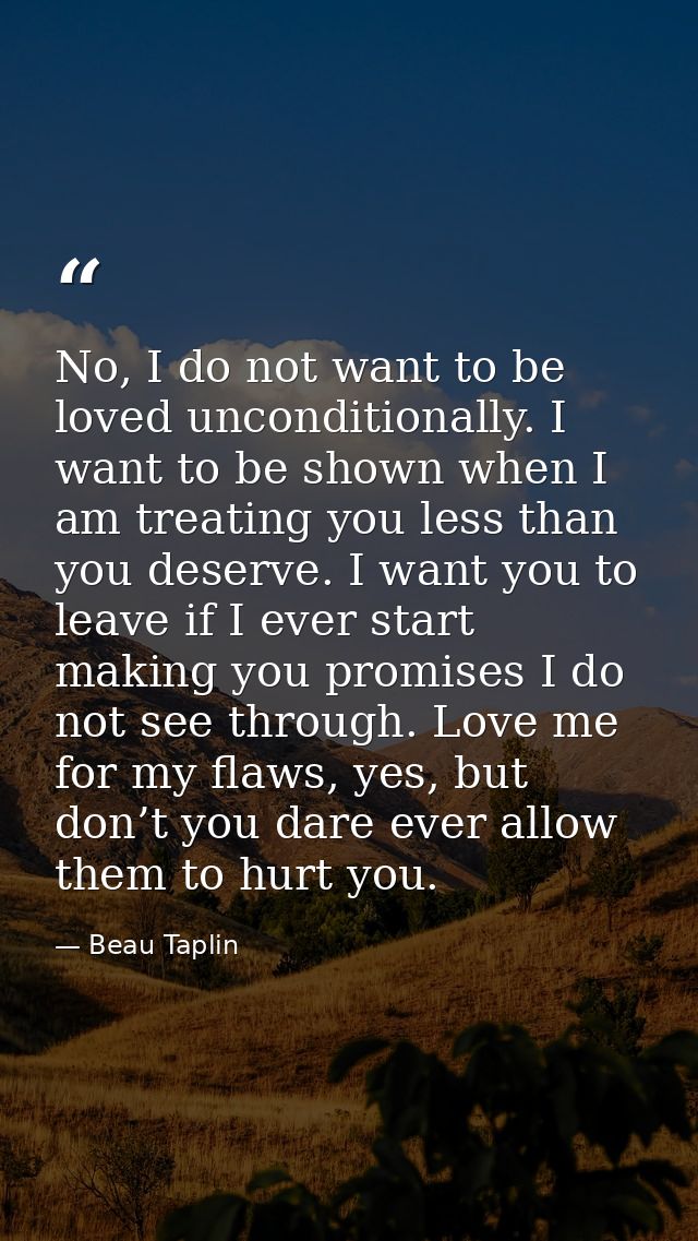 No, I do not want to be loved unconditionally. I want to be shown when I am treating you less than you deserve. I want y — Beau Taplin