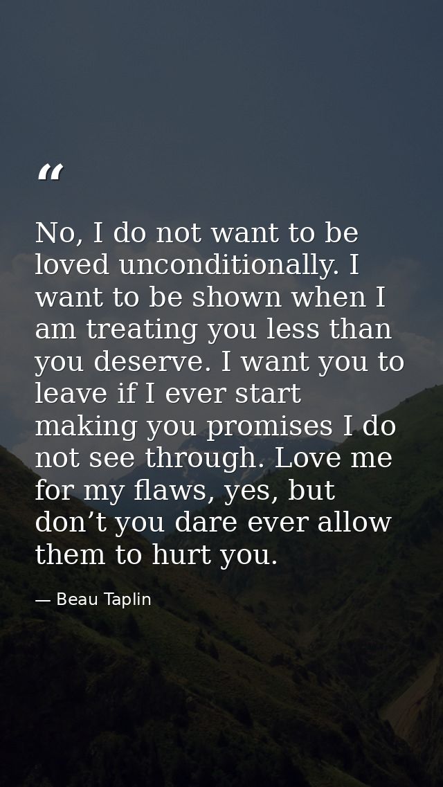 No, I do not want to be loved unconditionally. I want to be shown when I am treating you less than you deserve. I want y — Beau Taplin