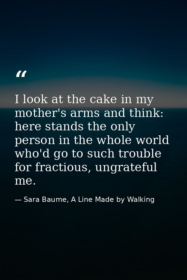 I look at the cake in my mother's arms and think: here stands the only person in the whole world who'd go to such troubl — Sara Baume, A Line Made by Walking
