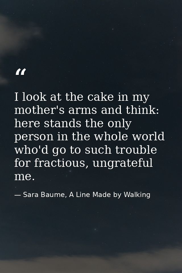 I look at the cake in my mother's arms and think: here stands the only person in the whole world who'd go to such troubl — Sara Baume, A Line Made by Walking