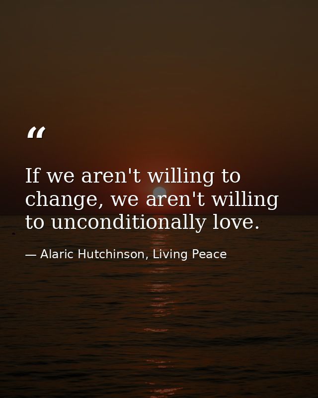 If we aren't willing to change, we aren't willing to unconditionally love. — Alaric Hutchinson, Living Peace