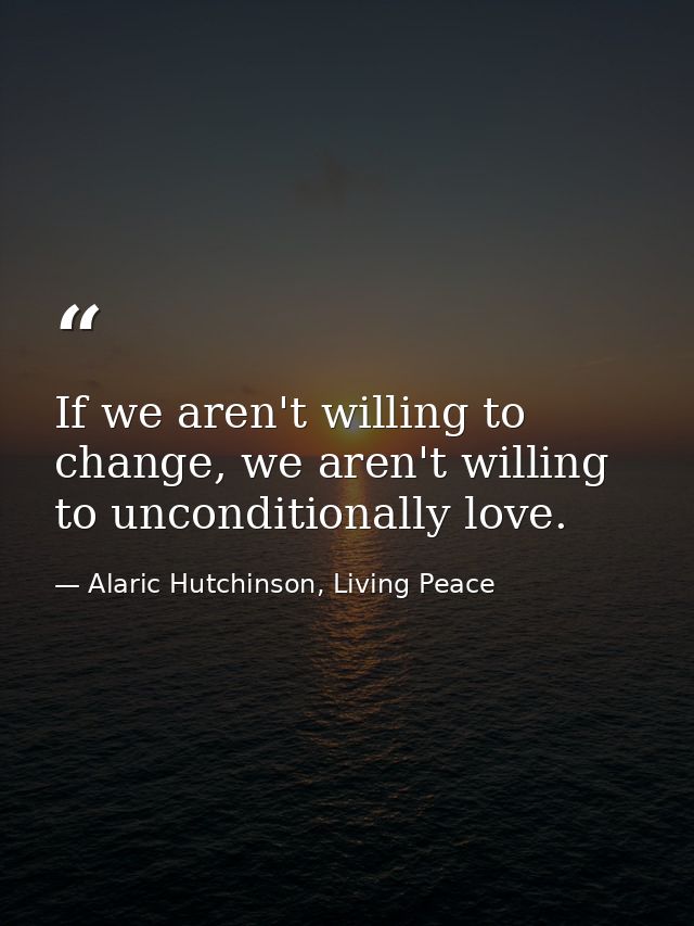 If we aren't willing to change, we aren't willing to unconditionally love. — Alaric Hutchinson, Living Peace