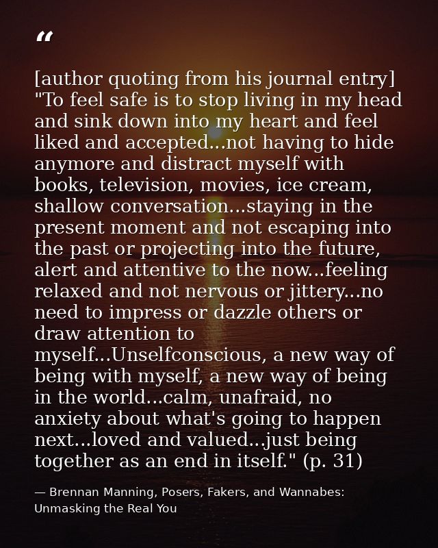 [author quoting from his journal entry] "To feel safe is to stop living in my head and sink down into my heart and feel  — Brennan Manning, Posers, Fakers, and Wannabes: Unmasking the Real You
