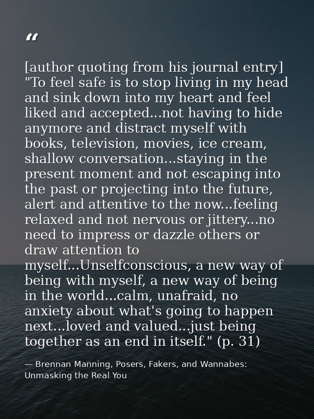 [author quoting from his journal entry] "To feel safe is to stop living in my head and sink down into my heart and feel  — Brennan Manning, Posers, Fakers, and Wannabes: Unmasking the Real You