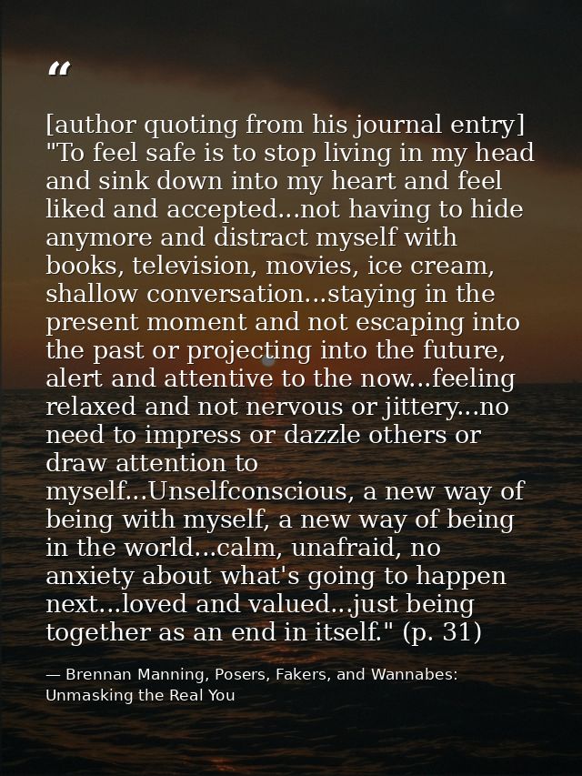 [author quoting from his journal entry] "To feel safe is to stop living in my head and sink down into my heart and feel  — Brennan Manning, Posers, Fakers, and Wannabes: Unmasking the Real You