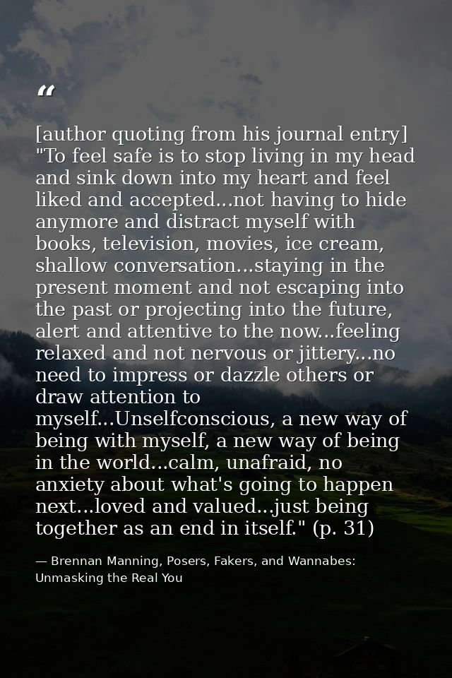 [author quoting from his journal entry] "To feel safe is to stop living in my head and sink down into my heart and feel  — Brennan Manning, Posers, Fakers, and Wannabes: Unmasking the Real You