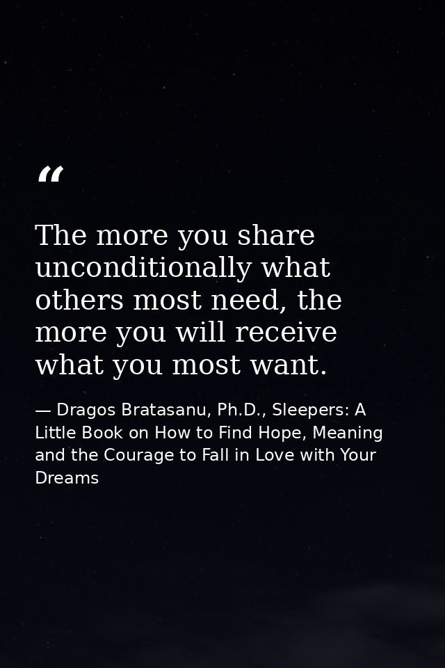 The more you share unconditionally what others most need, the more you will receive what you most want. — Dragos Bratasanu, Ph.D., Sleepers: A Little Book on How to Find Hope, Meaning and the Courage to Fall in Love with Your Dreams