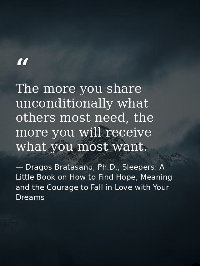 The more you share unconditionally what others most need, the more you will receive what you most want. — Dragos Bratasanu, Ph.D., Sleepers: A Little Book on How to Find Hope, Meaning and the Courage to Fall in Love with Your Dreams