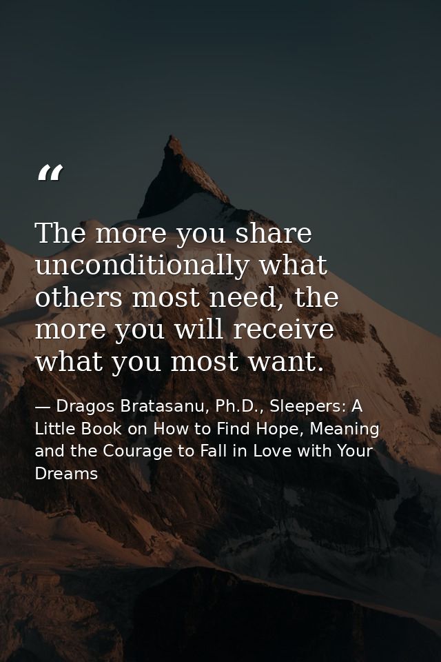 The more you share unconditionally what others most need, the more you will receive what you most want. — Dragos Bratasanu, Ph.D., Sleepers: A Little Book on How to Find Hope, Meaning and the Courage to Fall in Love with Your Dreams