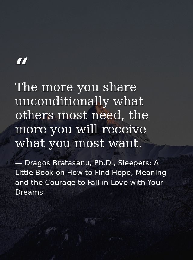 The more you share unconditionally what others most need, the more you will receive what you most want. — Dragos Bratasanu, Ph.D., Sleepers: A Little Book on How to Find Hope, Meaning and the Courage to Fall in Love with Your Dreams
