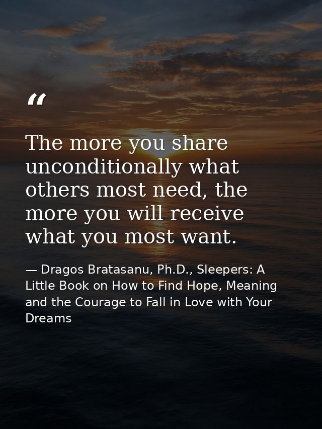 The more you share unconditionally what others most need, the more you will receive what you most want. — Dragos Bratasanu, Ph.D., Sleepers: A Little Book on How to Find Hope, Meaning and the Courage to Fall in Love with Your Dreams